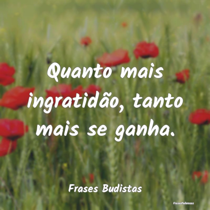 Quanto mais ingratidão, tanto mais se ganha....