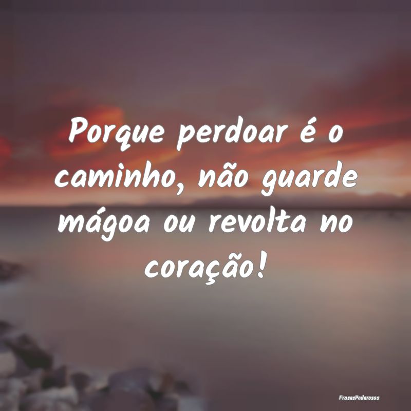Porque perdoar é o caminho, não guarde mágoa ou...