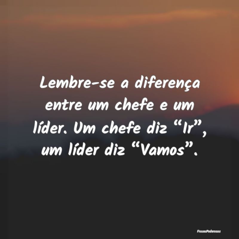 Lembre-se a diferença entre um chefe e um líder....
