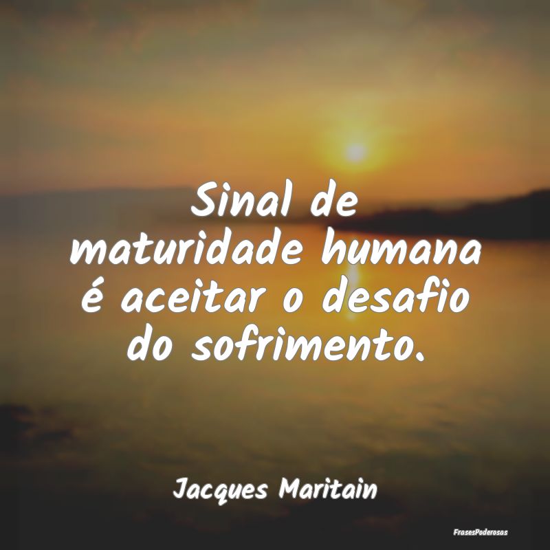 Sinal de maturidade humana é aceitar o desafio do...