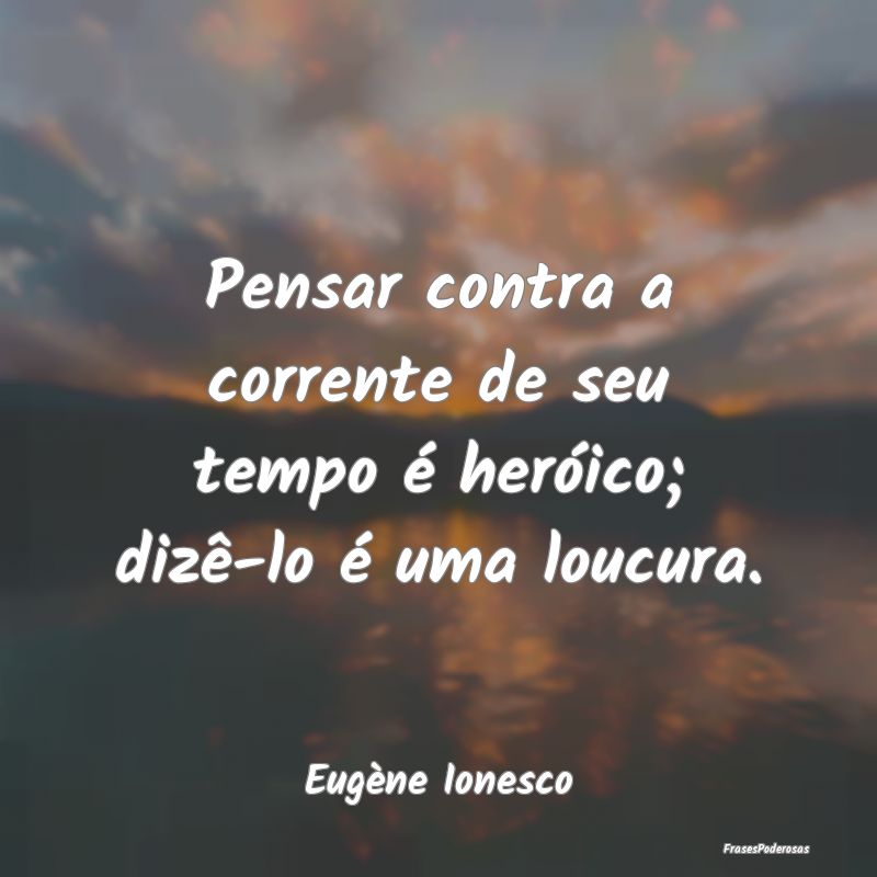 Pensar contra a corrente de seu tempo é heróico;...