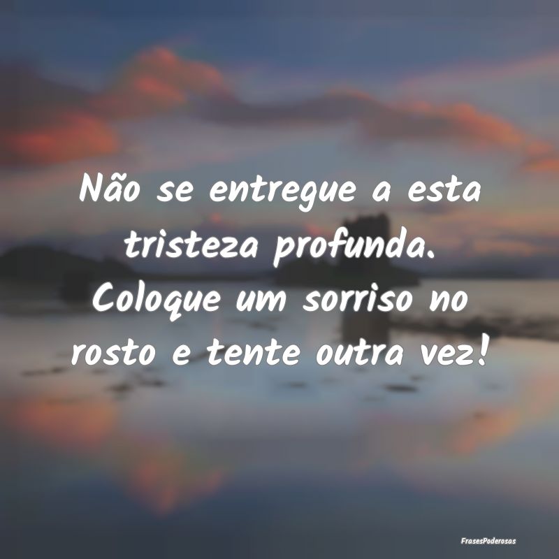 Não se entregue a esta tristeza profunda. Coloque...