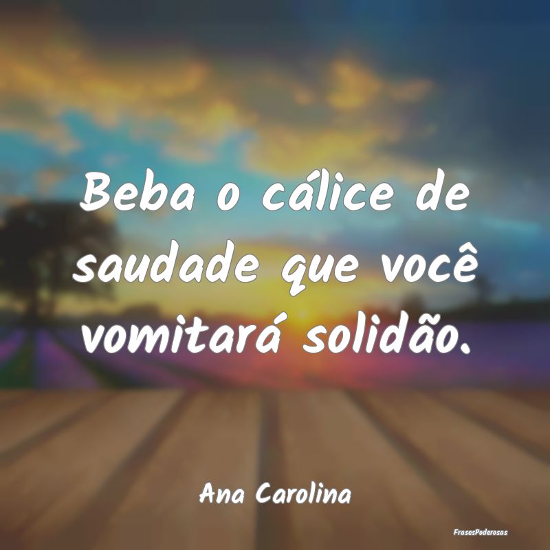 Beba o cálice de saudade que você vomitará soli...
