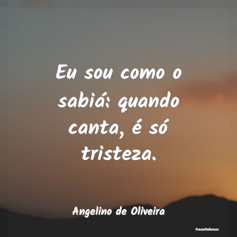 Eu sou como o sabiá: quando canta, é só tristez...