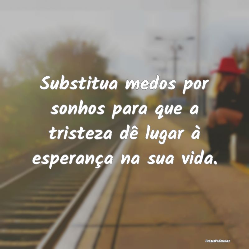 Substitua medos por sonhos para que a tristeza dê...