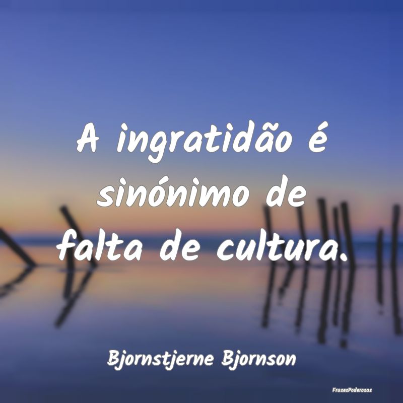 A ingratidão é sinónimo de falta de cultura....