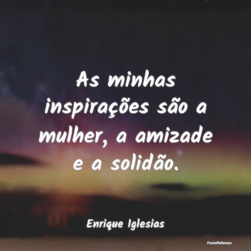 As minhas inspirações são a mulher, a amizade e...
