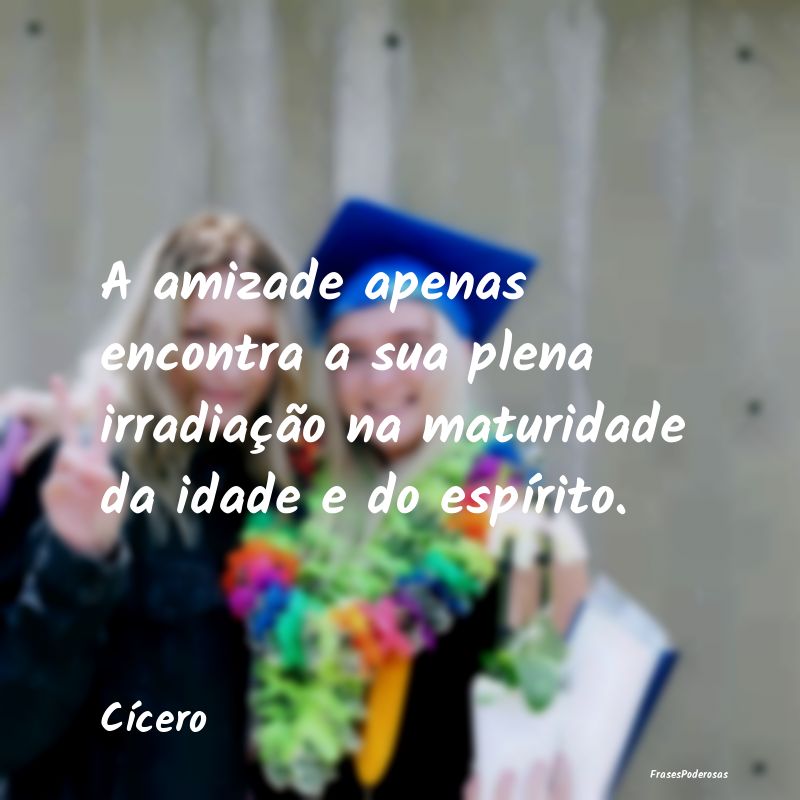 A amizade apenas encontra a sua plena irradiação...