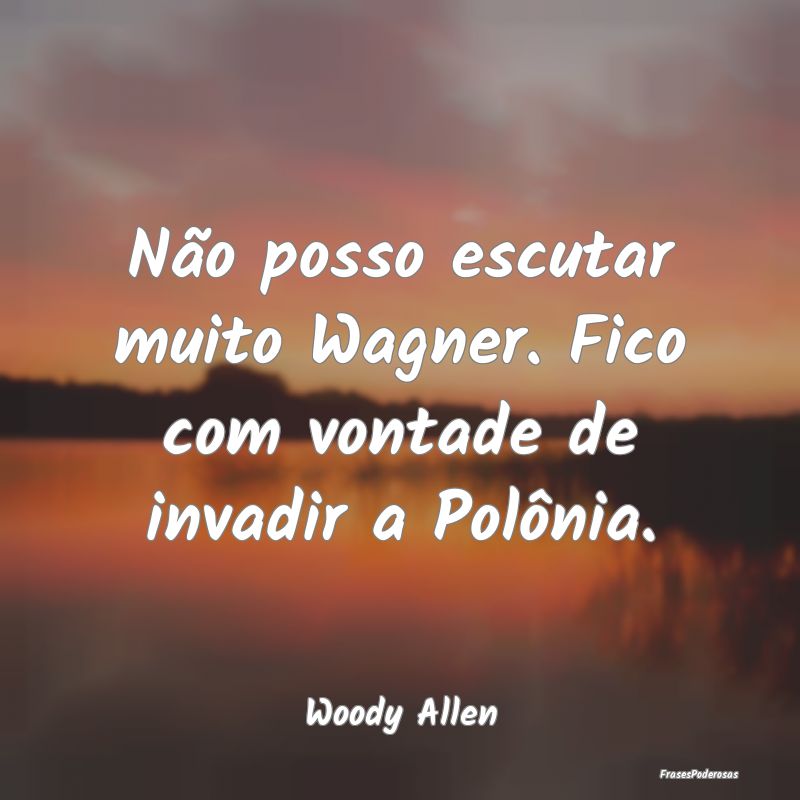 Não posso escutar muito Wagner. Fico com vontade ...