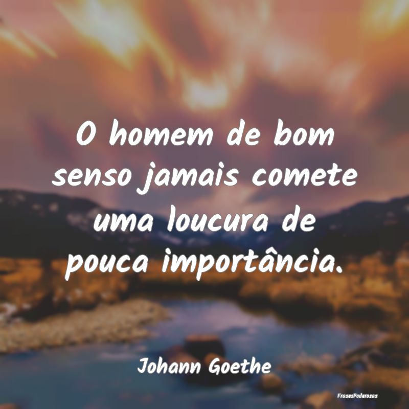 O homem de bom senso jamais comete uma loucura de ...