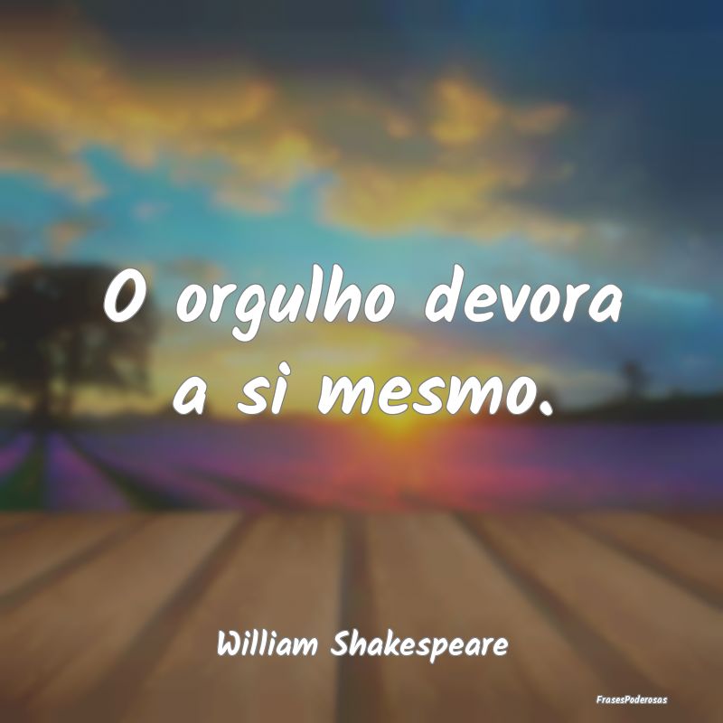 O orgulho devora a si mesmo....