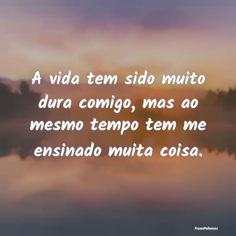 A vida tem sido muito dura comigo, mas ao mesmo te...