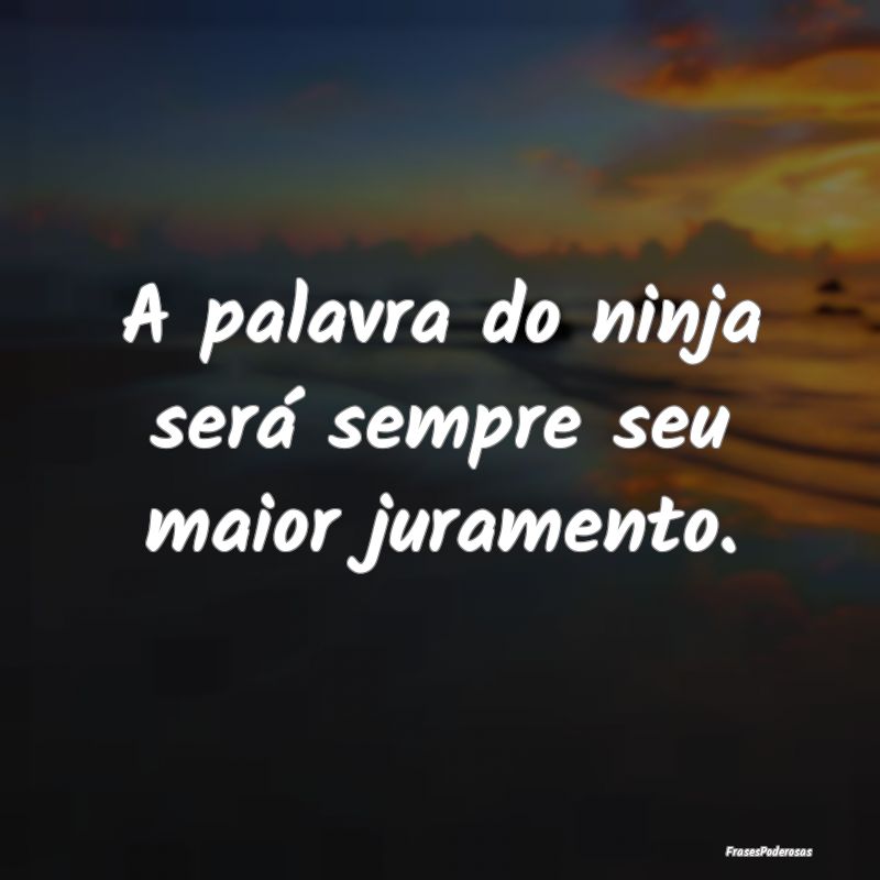 A palavra do ninja será sempre seu maior jurament...