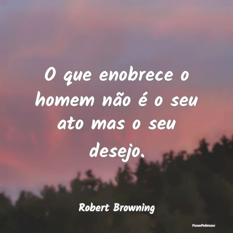 O que enobrece o homem não é o seu ato mas o seu...