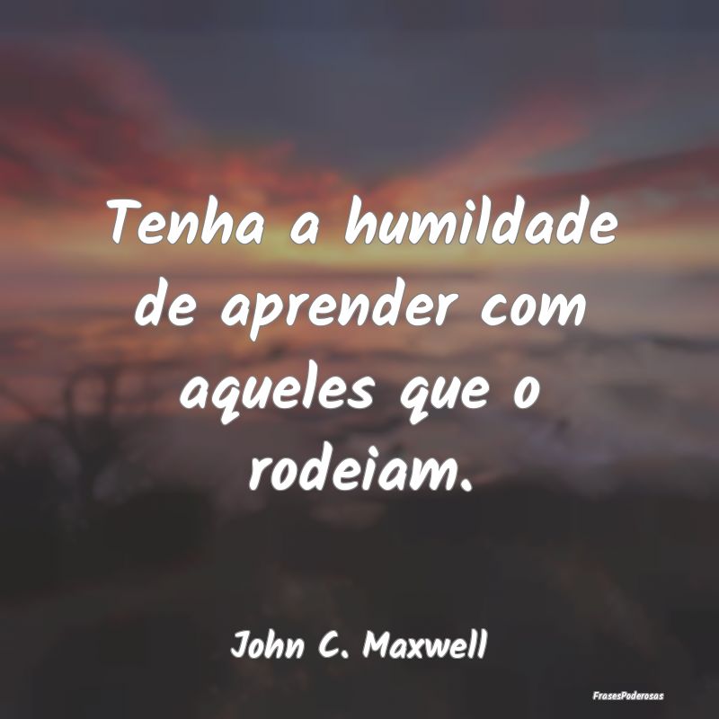 Tenha a humildade de aprender com aqueles que o ro...