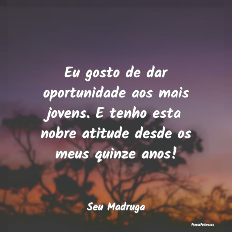 Eu gosto de dar oportunidade aos mais jovens. E te... Eu gosto de dar oportunidade aos mais jovens. E te...