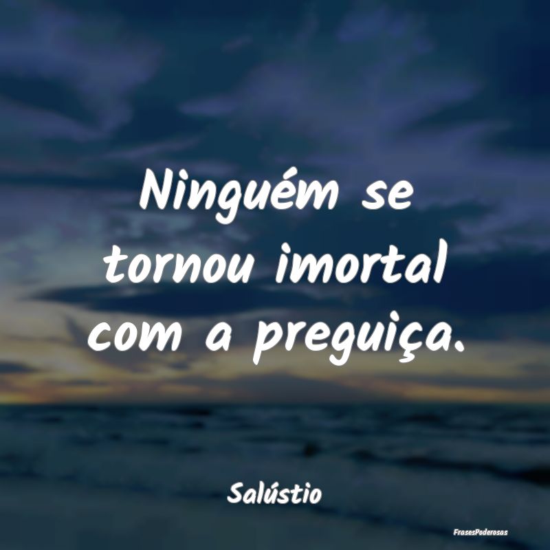 Ninguém se tornou imortal com a preguiça....