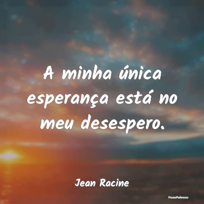 A minha única esperança está no meu desespero....