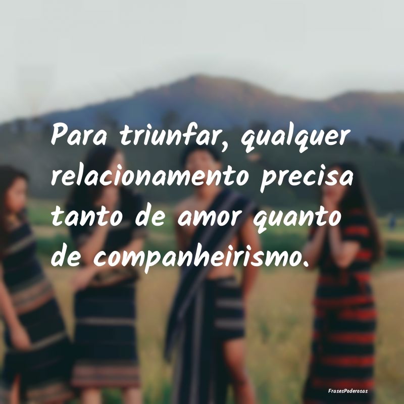 Para triunfar, qualquer relacionamento precisa tan...