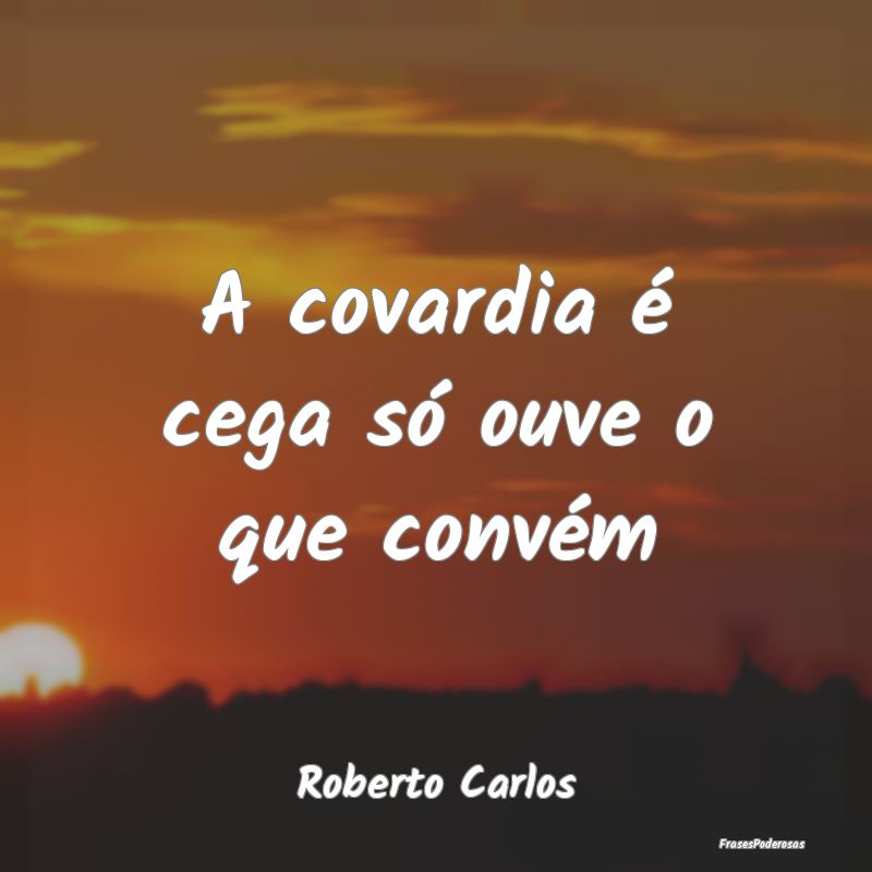 A covardia é cega só ouve o que convém...