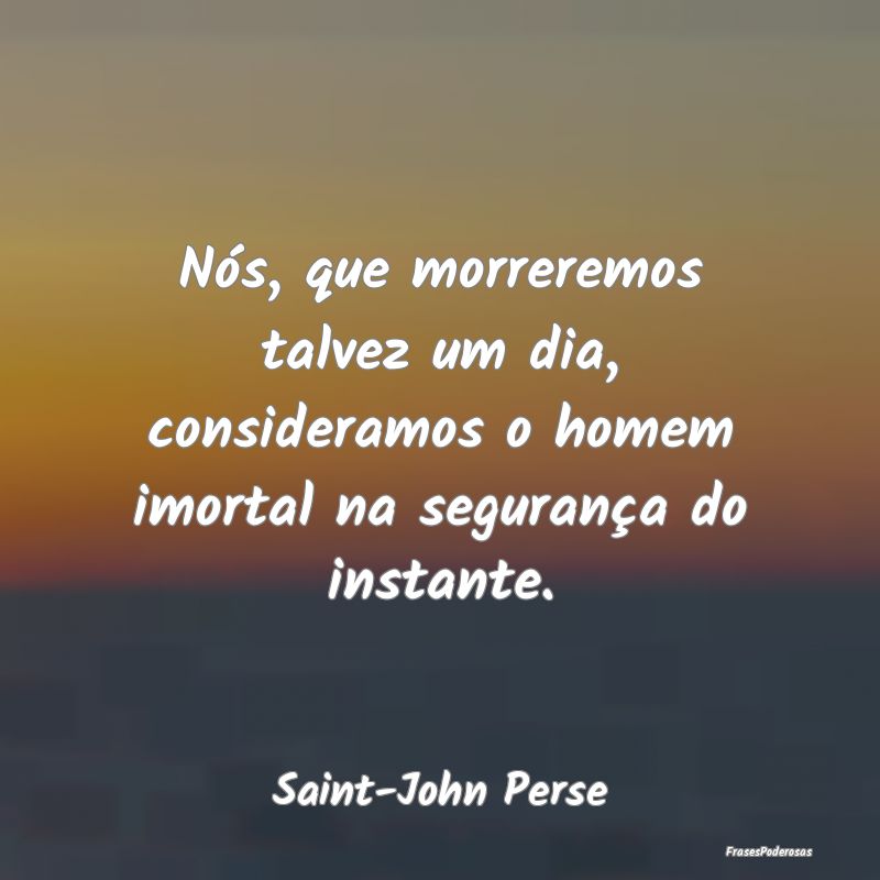 Nós, que morreremos talvez um dia, consideramos o...