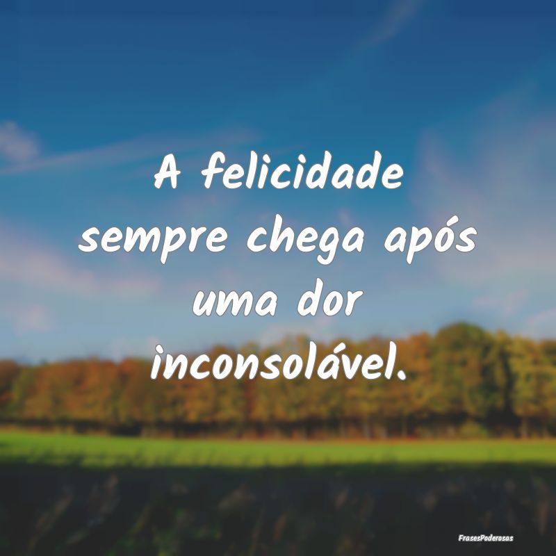 A felicidade sempre chega após uma dor inconsolá...