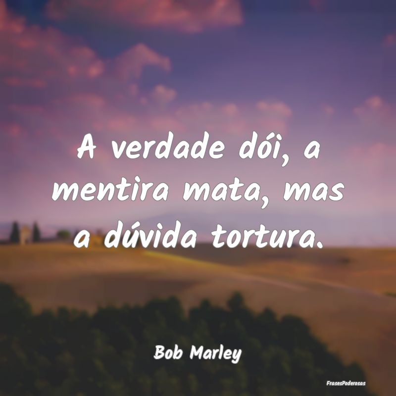 A verdade dói, a mentira mata, mas a dúvida tort...