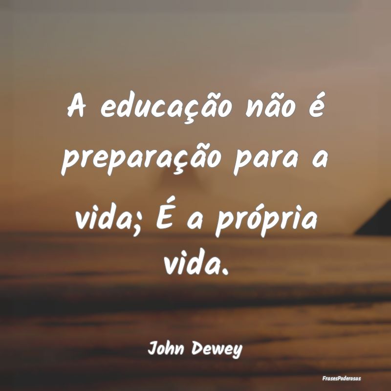 A educação não é preparação para a vida; É ...