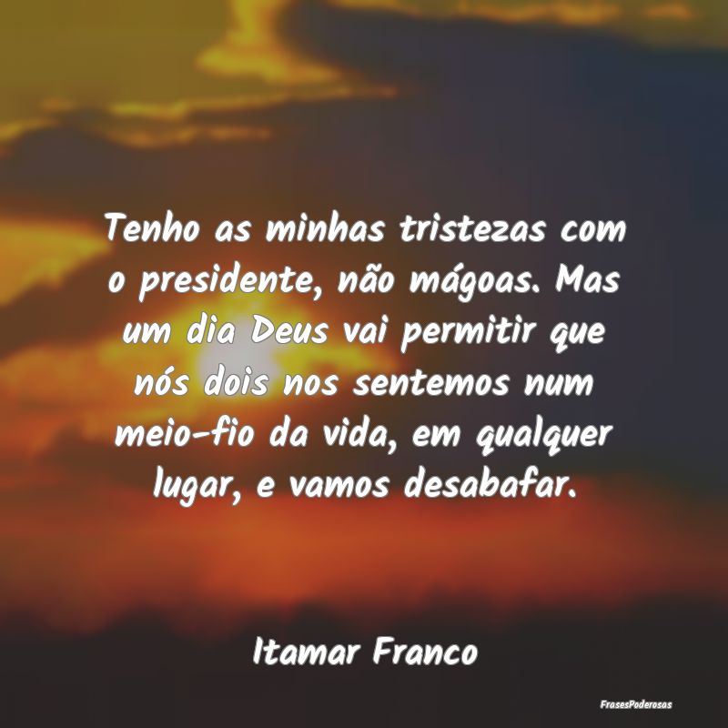 Tenho as minhas tristezas com o presidente, não m...
