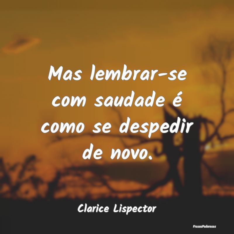 Mas lembrar-se com saudade é como se despedir de ...