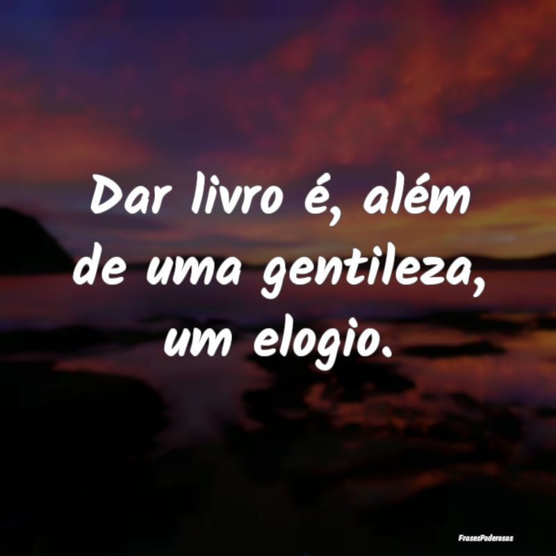 Dar livro é, além de uma gentileza, um elogio.
...