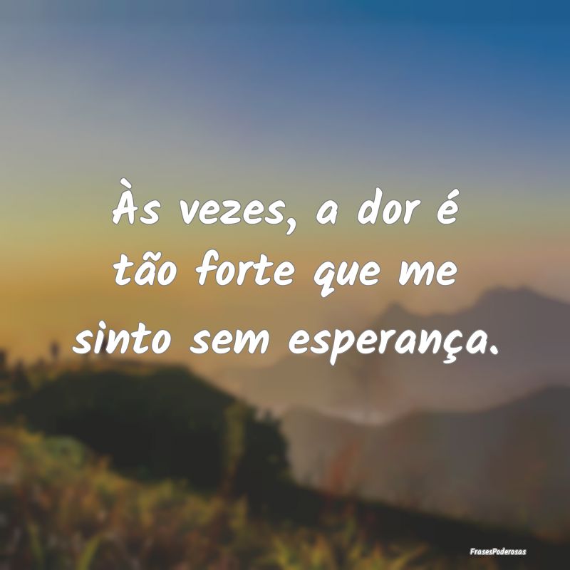 Às vezes, a dor é tão forte que me sinto sem es...