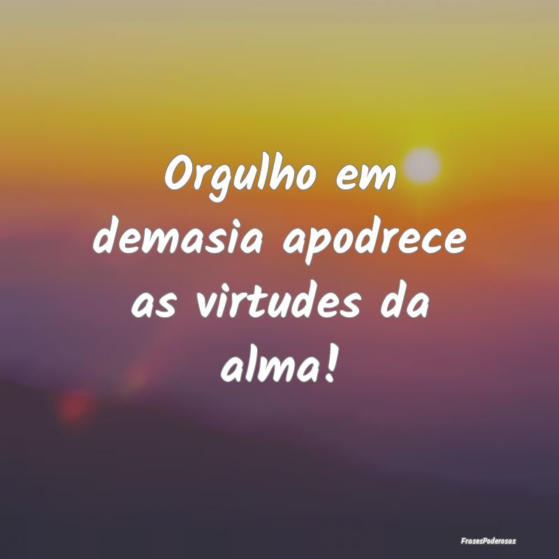 Orgulho em demasia apodrece as virtudes da alma!
...