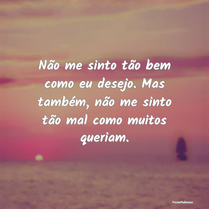 Não me sinto tão bem como eu desejo. Mas também...