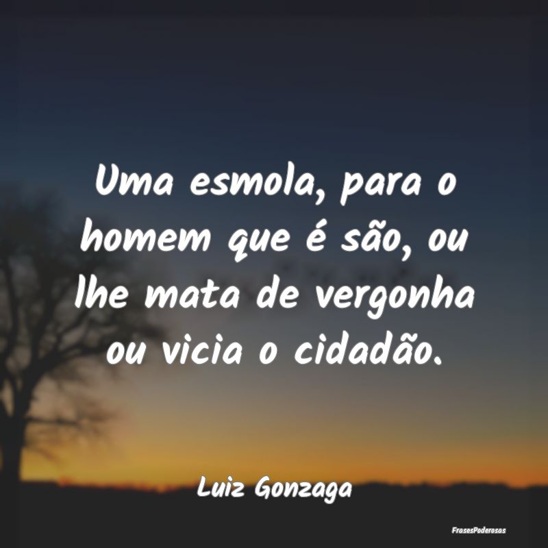 Uma esmola, para o homem que é são, ou lhe mata ...