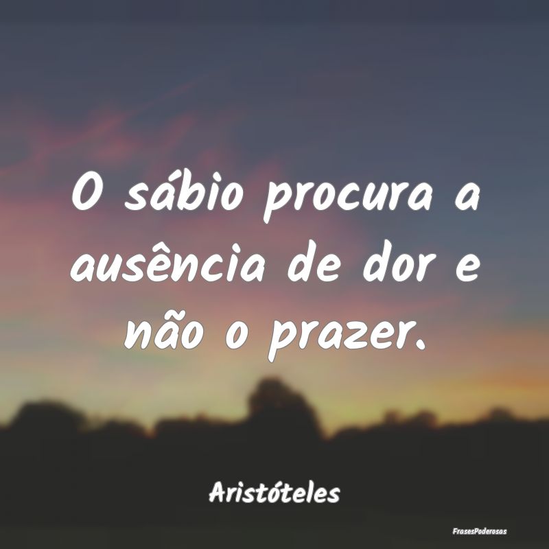 O sábio procura a ausência de dor e não o praze...