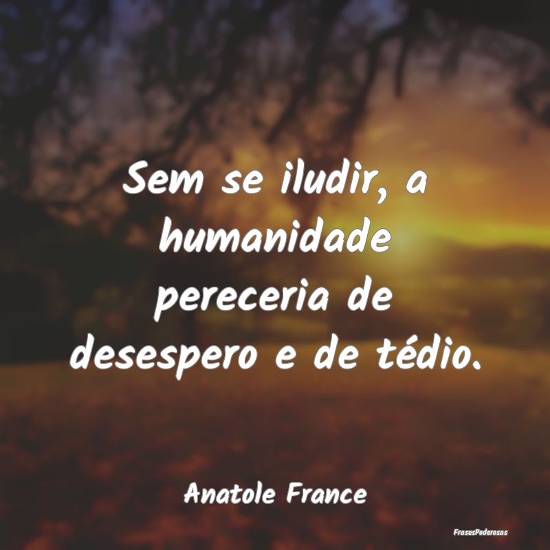 Sem se iludir, a humanidade pereceria de desespero...