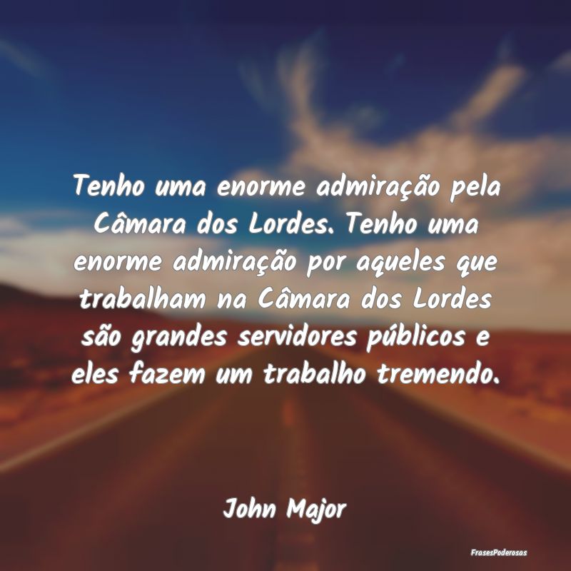 Tenho uma enorme admiração pela Câmara dos Lord... Tenho uma enorme admiração pela Câmara dos Lord...