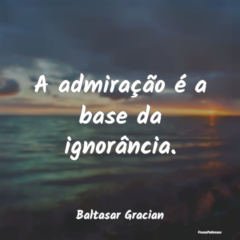 A admiração é a base da ignorância....