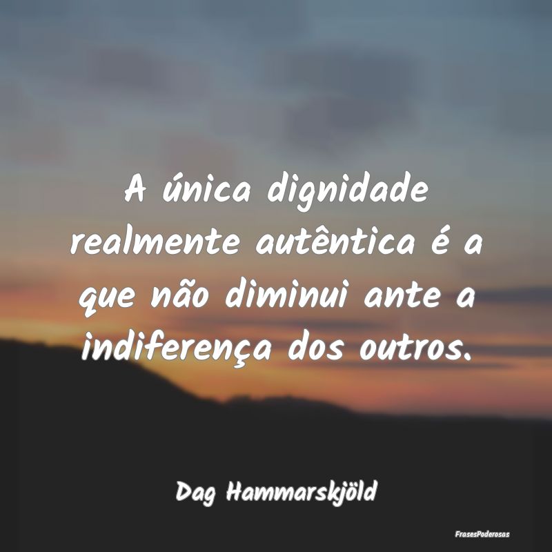 A única dignidade realmente autêntica é a que n...