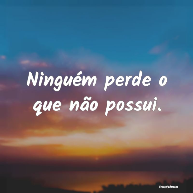 Ninguém perde o que não possui.
...