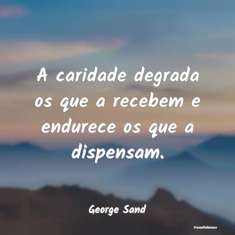 A caridade degrada os que a recebem e endurece os ...