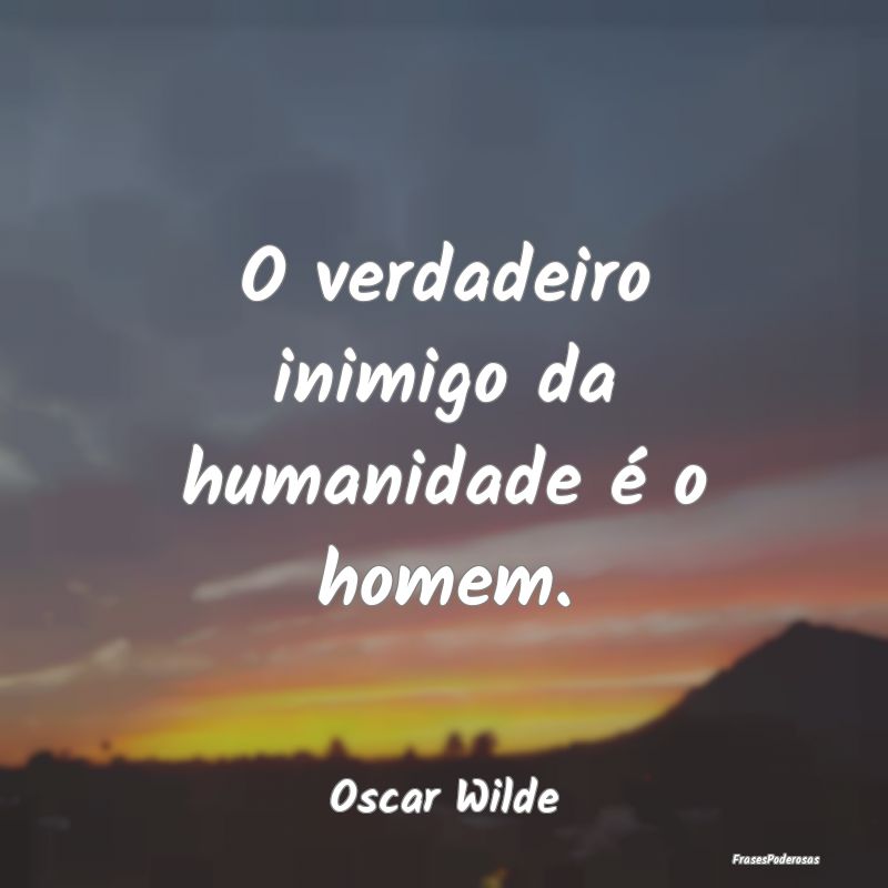 O verdadeiro inimigo da humanidade é o homem....