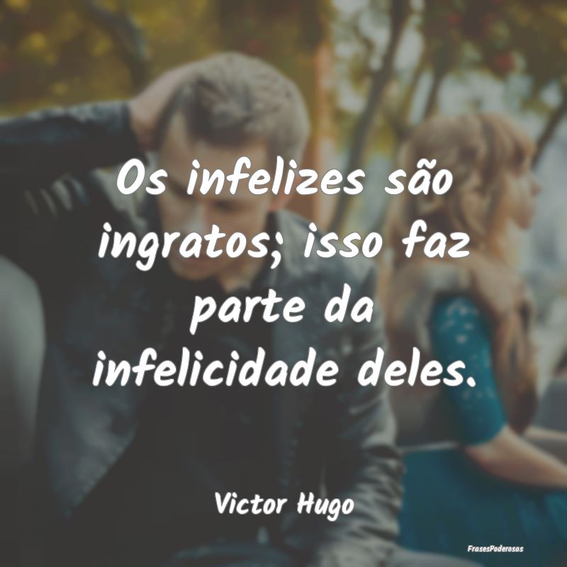 Os infelizes são ingratos; isso faz parte da infe...