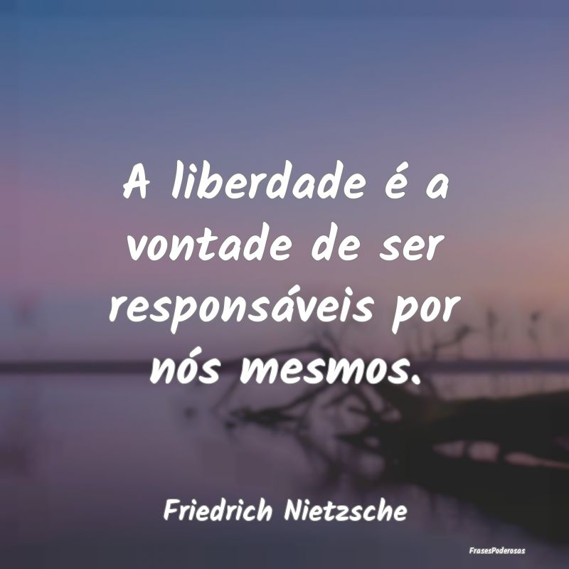 A liberdade é a vontade de ser responsáveis por ...