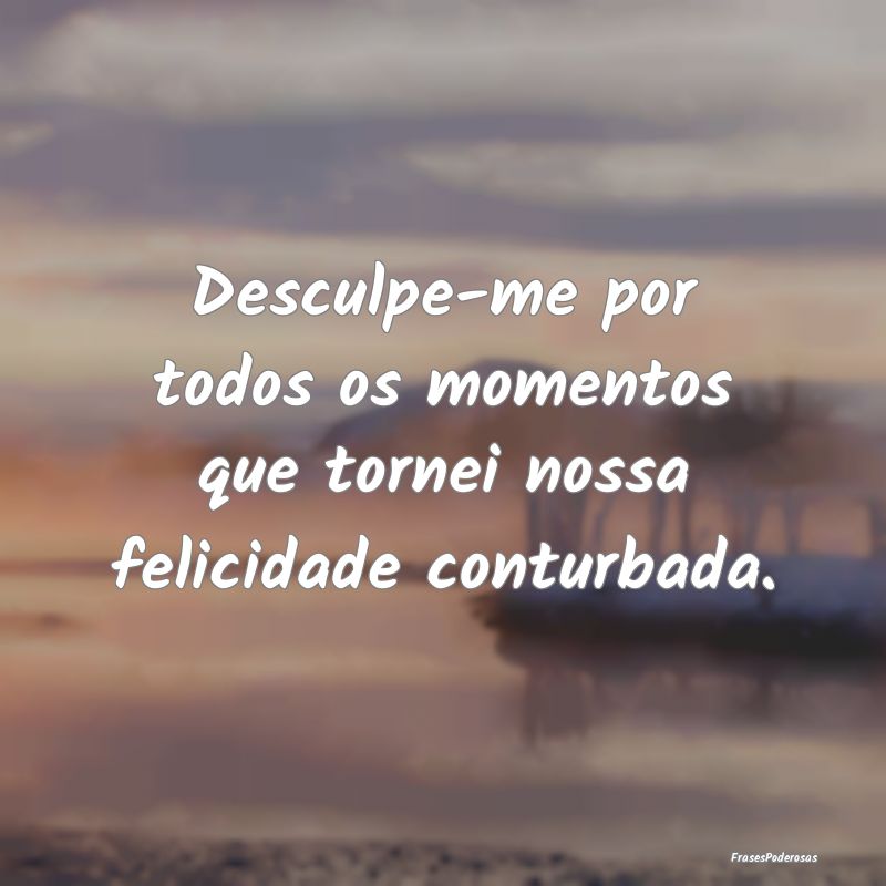 Frases de Desculpas - Desculpe-me por todos os momentos que tornei nossa...