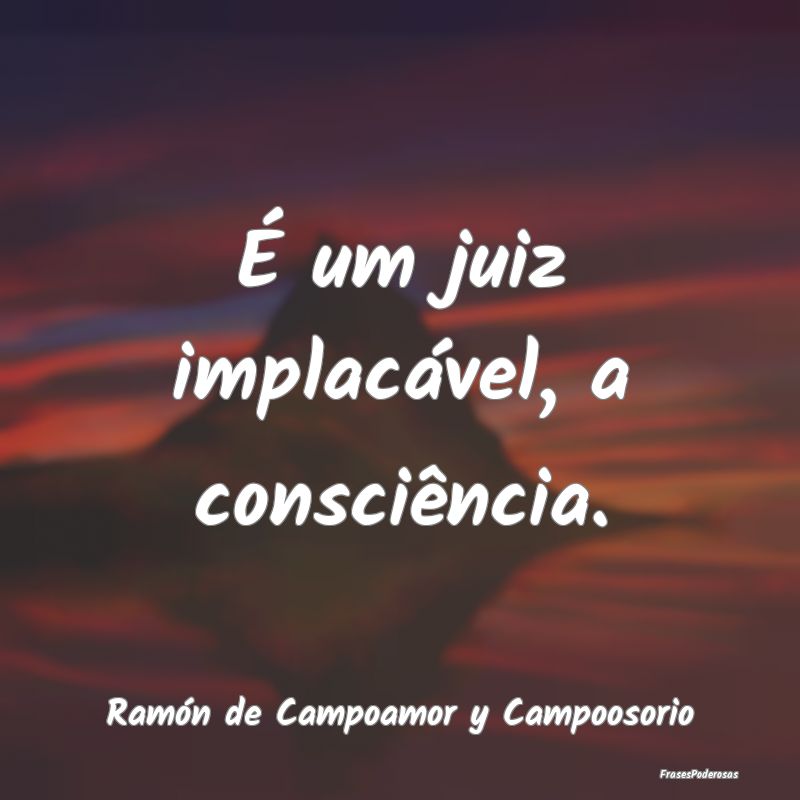 É um juiz implacável, a consciência....