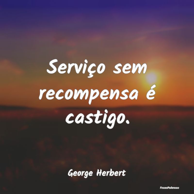 Serviço sem recompensa é castigo....