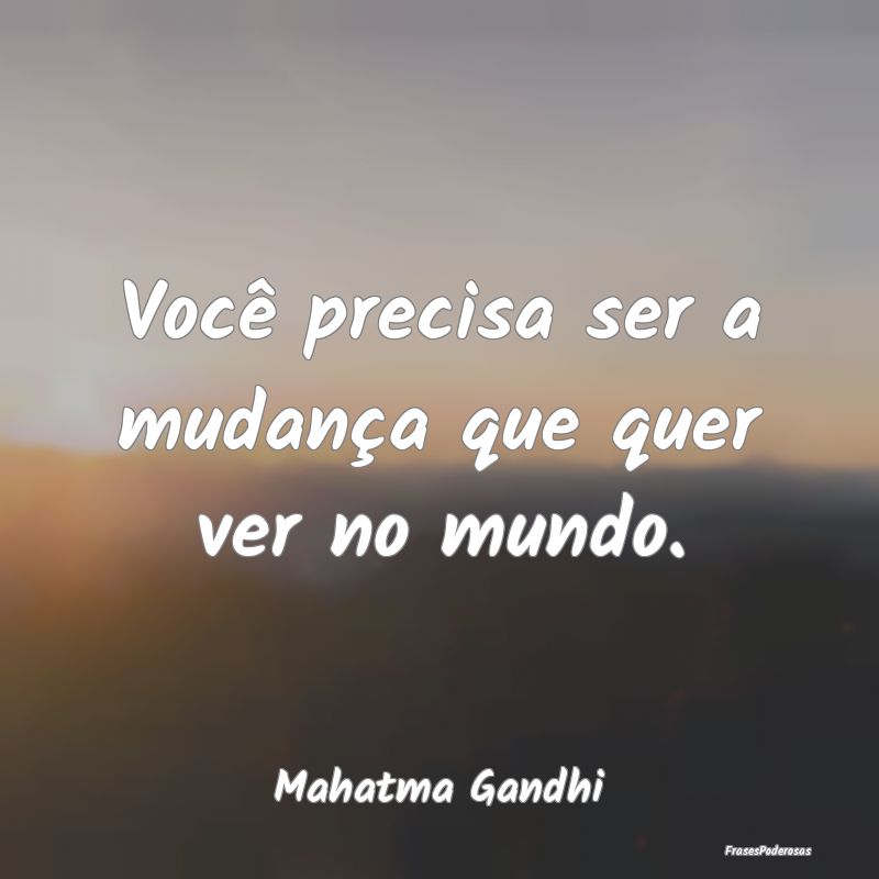 Você precisa ser a mudança que quer ver no mundo...