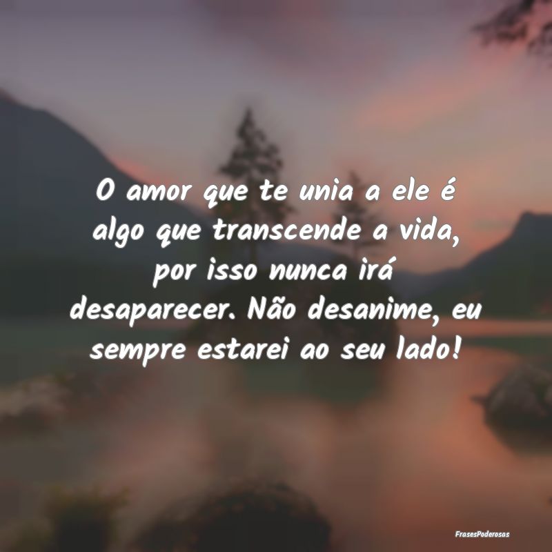 O amor que te unia a ele é algo que transcende a ...